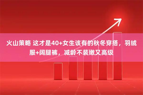 火山策略 这才是40+女生该有的秋冬穿搭，羽绒服+阔腿裤，减龄不装嫩又高级