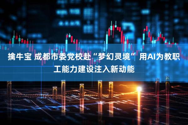 擒牛宝 成都市委党校赴“梦幻灵境” 用AI为教职工能力建设注入新动能