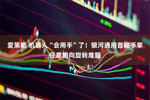 爱策略 机器人“会用手”了！银河通用首破手掌任意朝向旋转难题