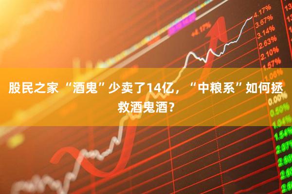 股民之家 “酒鬼”少卖了14亿，“中粮系”如何拯救酒鬼酒？