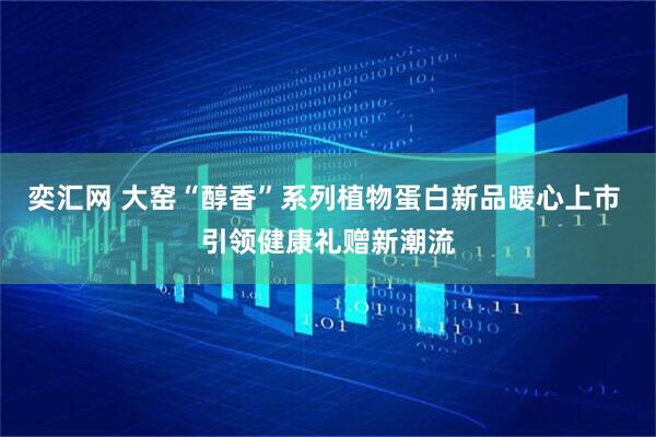 奕汇网 大窑“醇香”系列植物蛋白新品暖心上市 引领健康礼赠新潮流