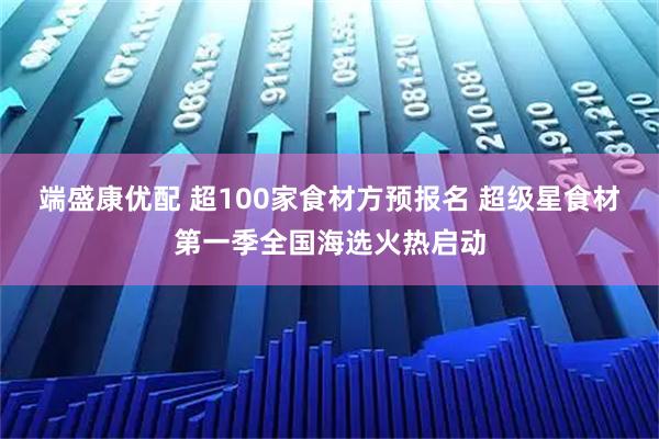 端盛康优配 超100家食材方预报名 超级星食材第一季全国海选火热启动