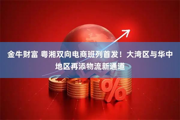 金牛财富 粤湘双向电商班列首发！大湾区与华中地区再添物流新通道