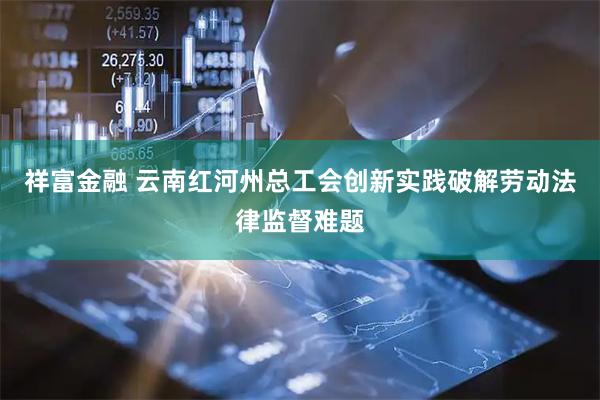 祥富金融 云南红河州总工会创新实践破解劳动法律监督难题