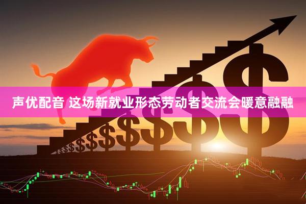 声优配音 这场新就业形态劳动者交流会暖意融融