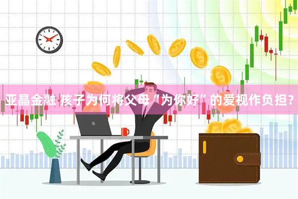 亚晶金融 孩子为何将父母“为你好”的爱视作负担？