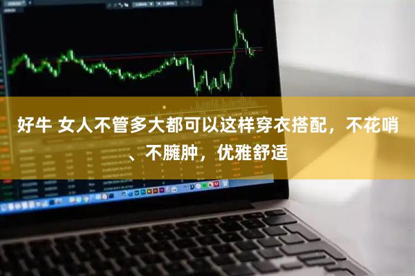 好牛 女人不管多大都可以这样穿衣搭配，不花哨、不臃肿，优雅舒适