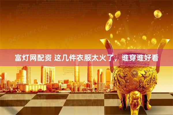 富灯网配资 这几件衣服太火了，谁穿谁好看
