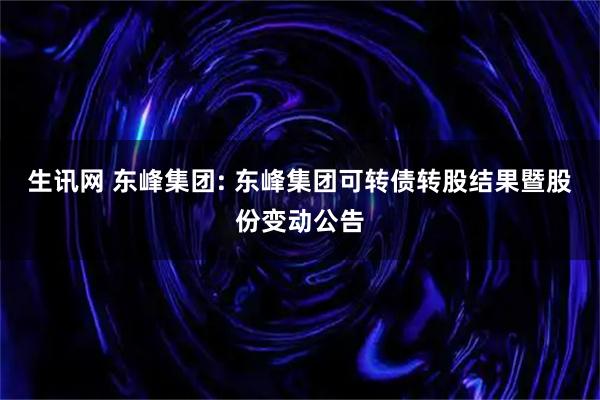 生讯网 东峰集团: 东峰集团可转债转股结果暨股份变动公告