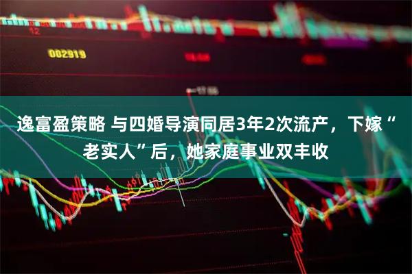 逸富盈策略 与四婚导演同居3年2次流产，下嫁“老实人”后，她家庭事业双丰收