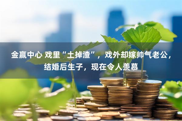 金赢中心 戏里“土掉渣”，戏外却嫁帅气老公，结婚后生子，现在令人羡慕