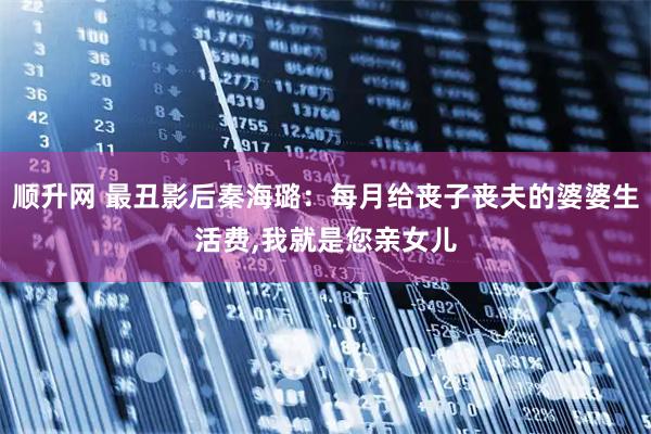 顺升网 最丑影后秦海璐：每月给丧子丧夫的婆婆生活费,我就是您亲女儿