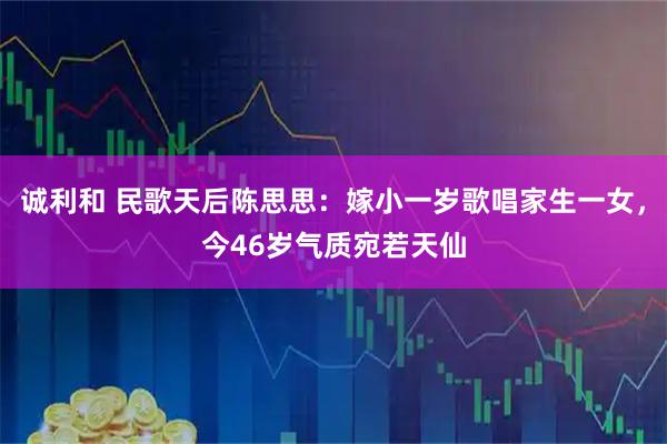 诚利和 民歌天后陈思思：嫁小一岁歌唱家生一女，今46岁气质宛若天仙