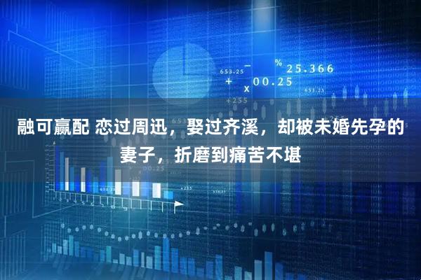 融可赢配 恋过周迅，娶过齐溪，却被未婚先孕的妻子，折磨到痛苦不堪