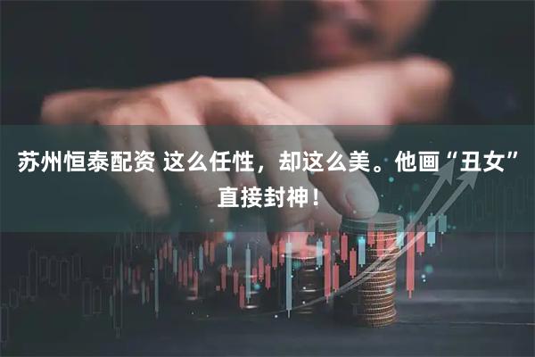 苏州恒泰配资 这么任性，却这么美。他画“丑女”直接封神！