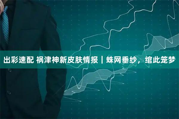出彩速配 祸津神新皮肤情报｜蛛网垂纱，绾此笼梦