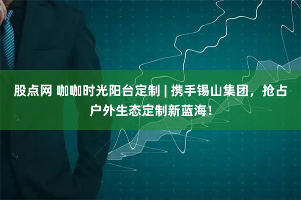 股点网 咖咖时光阳台定制 | 携手锡山集团，抢占户外生态定制新蓝海！