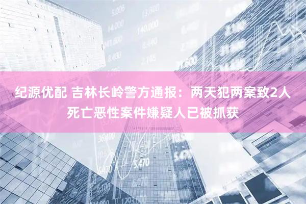 纪源优配 吉林长岭警方通报：两天犯两案致2人死亡恶性案件嫌疑人已被抓获