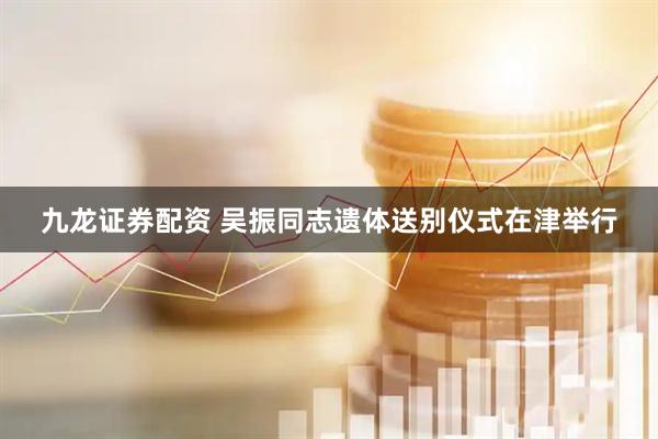 九龙证券配资 吴振同志遗体送别仪式在津举行