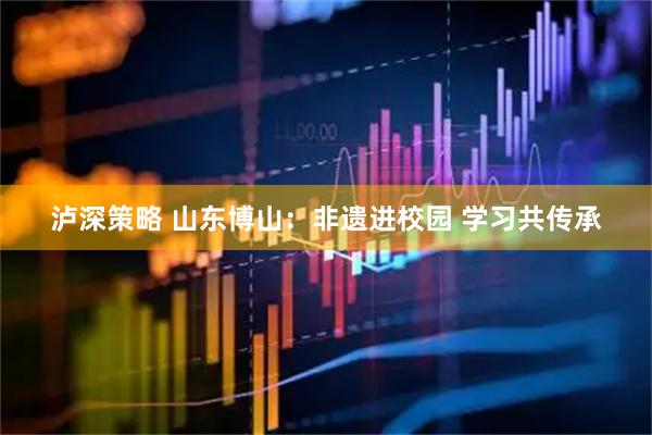 泸深策略 山东博山：非遗进校园 学习共传承