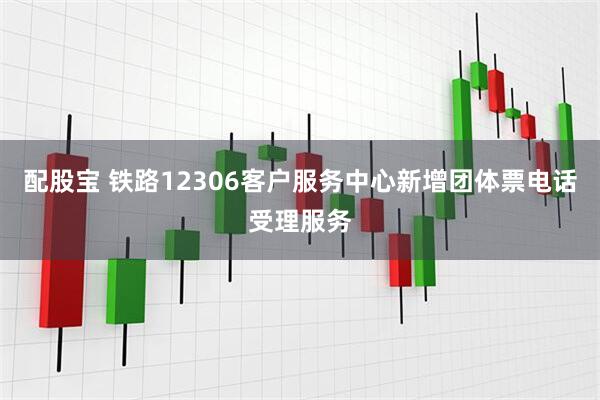 配股宝 铁路12306客户服务中心新增团体票电话受理服务