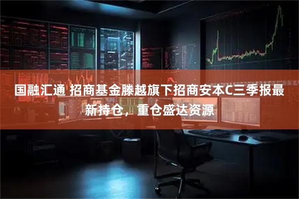 国融汇通 招商基金滕越旗下招商安本C三季报最新持仓，重仓盛达资源