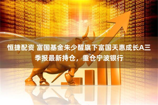 恒捷配资 富国基金朱少醒旗下富国天惠成长A三季报最新持仓，重仓宁波银行