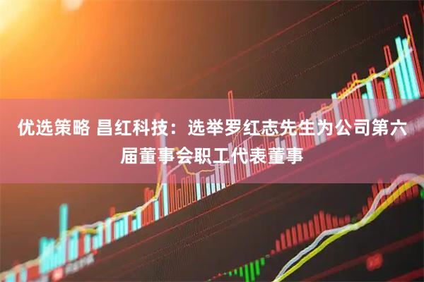 优选策略 昌红科技：选举罗红志先生为公司第六届董事会职工代表董事