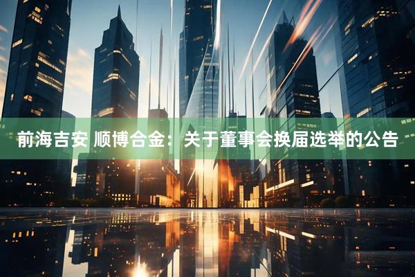 前海吉安 顺博合金：关于董事会换届选举的公告