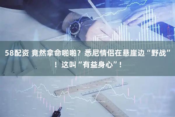 58配资 竟然拿命啪啪？悉尼情侣在悬崖边“野战”！这叫“有益身心”!