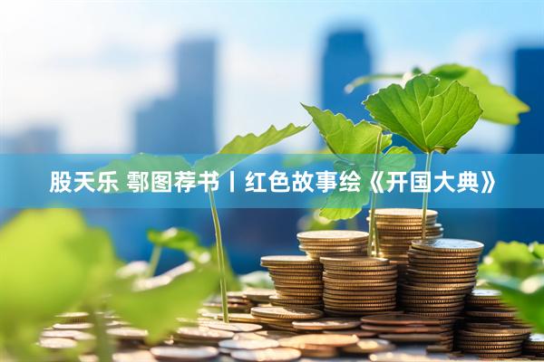 股天乐 鄠图荐书丨红色故事绘《开国大典》