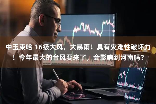 中玉束哈 16级大风，大暴雨！具有灾难性破坏力！今年最大的台风要来了，会影响到河南吗？