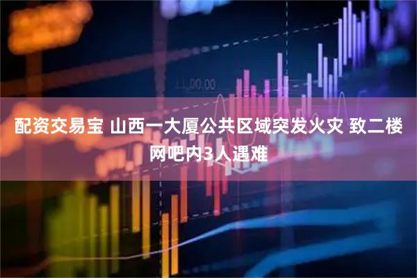 配资交易宝 山西一大厦公共区域突发火灾 致二楼网吧内3人遇难