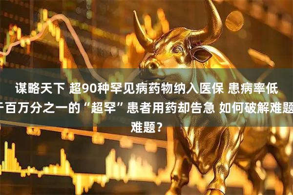 谋略天下 超90种罕见病药物纳入医保 患病率低于百万分之一的“超罕”患者用药却告急 如何破解难题？