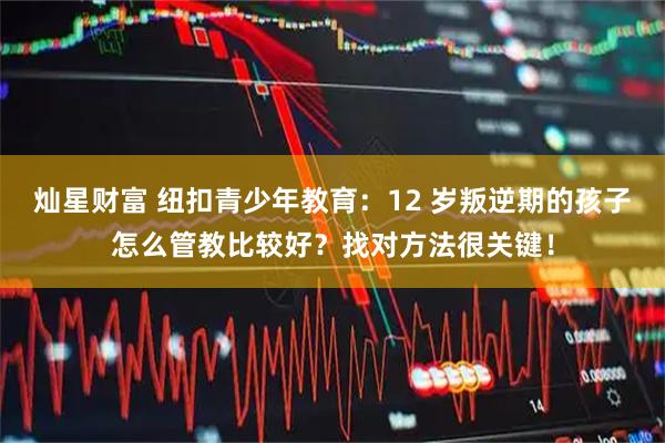灿星财富 纽扣青少年教育：12 岁叛逆期的孩子怎么管教比较好？找对方法很关键！