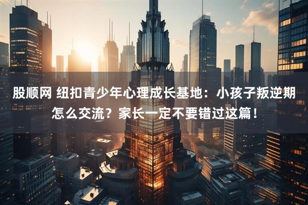 股顺网 纽扣青少年心理成长基地：小孩子叛逆期怎么交流？家长一定不要错过这篇！