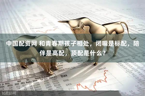 中国配资网 和青春期孩子相处，闭嘴是标配，陪伴是高配，顶配是什么？