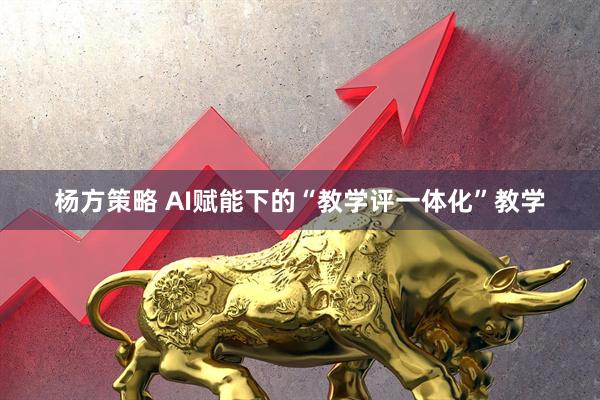 杨方策略 AI赋能下的“教学评一体化”教学