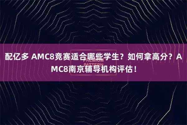配亿多 AMC8竞赛适合哪些学生？如何拿高分？AMC8南京辅导机构评估！