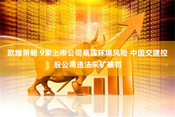 欧维策略 9家上市公司暴露环境风险 中国交建控股公司违法采矿被罚