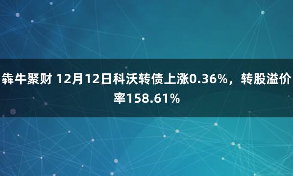犇牛聚财 12月12日科沃转债上涨0.36%，转股溢价率158.61%