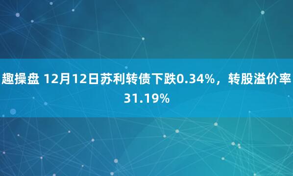 趣操盘 12月12日苏利转债下跌0.34%，转股溢价率31.19%