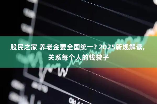 股民之家 养老金要全国统一? 2025新规解读, 关系每个人的钱袋子