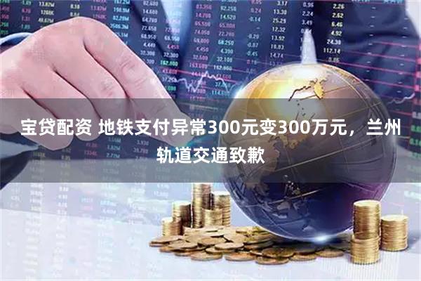 宝贷配资 地铁支付异常300元变300万元，兰州轨道交通致歉