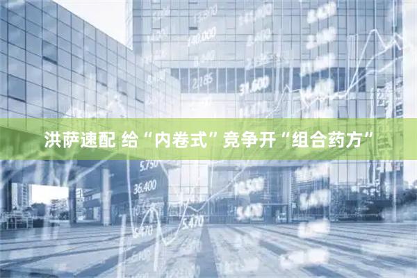 洪萨速配 给“内卷式”竞争开“组合药方”