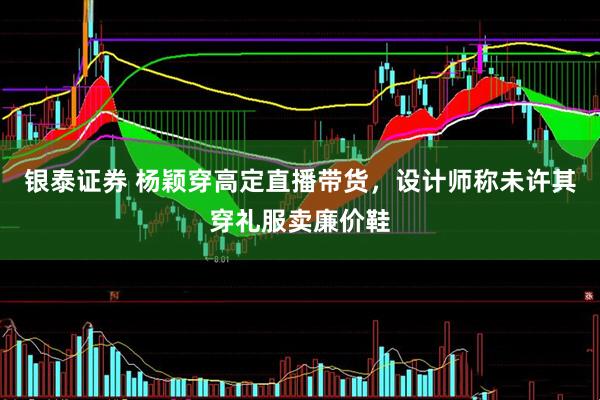 银泰证券 杨颖穿高定直播带货，设计师称未许其穿礼服卖廉价鞋