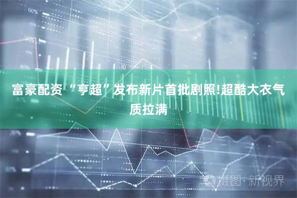 富豪配资 “亨超”发布新片首批剧照!超酷大衣气质拉满