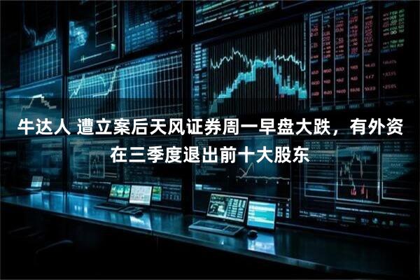 牛达人 遭立案后天风证券周一早盘大跌，有外资在三季度退出前十大股东
