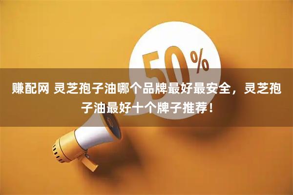 赚配网 灵芝孢子油哪个品牌最好最安全，灵芝孢子油最好十个牌子推荐！