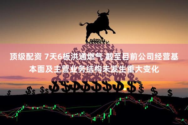 顶级配资 7天6板洪通燃气 截至目前公司经营基本面及主营业务结构未发生重大变化
